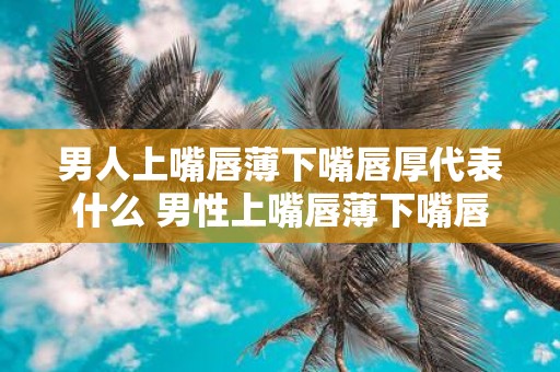 男人上嘴唇薄下嘴唇厚代表什么 男性上嘴唇薄下嘴唇厚这种特征代表什么意义