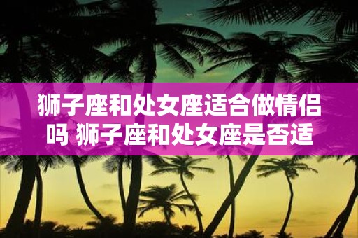 狮子座和处女座适合做情侣吗 狮子座和处女座是否适合做恋人