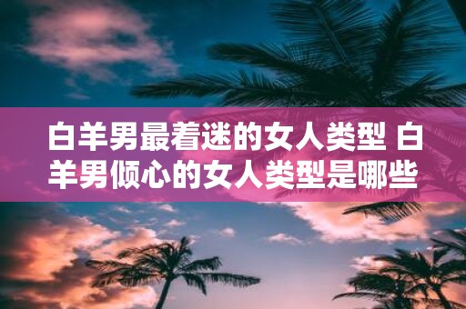 白羊男最着迷的女人类型 白羊男倾心的女人类型是哪些