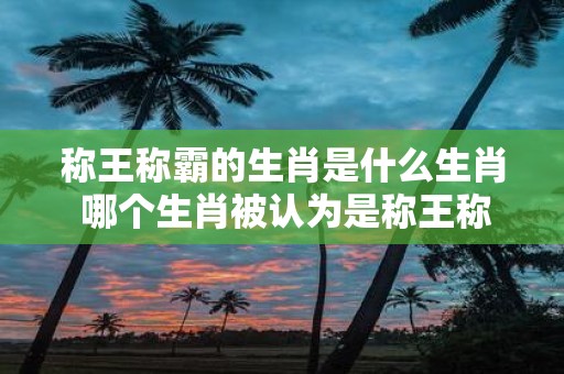 称王称霸的生肖是什么生肖 哪个生肖被认为是称王称霸的生肖