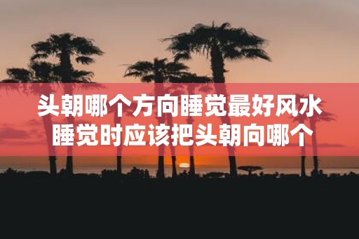 头朝哪个方向睡觉最好风水 睡觉时应该把头朝向哪个方向才符合风水最佳原则