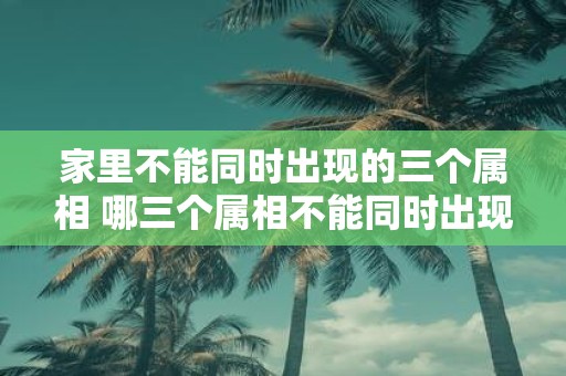 家里不能同时出现的三个属相 哪三个属相不能同时出现在同一个家庭