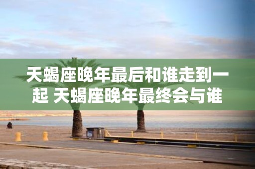 天蝎座晚年最后和谁走到一起 天蝎座晚年最终会与谁结伴共度余生