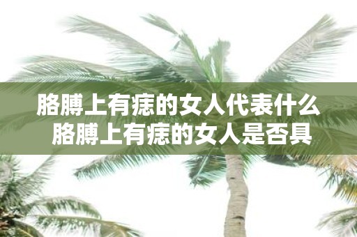 胳膊上有痣的女人代表什么 胳膊上有痣的女人是否具有特殊的性格特征或命运意义