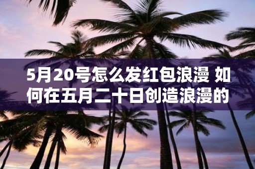 5月20号怎么发红包浪漫 如何在五月二十日创造浪漫的红包方式