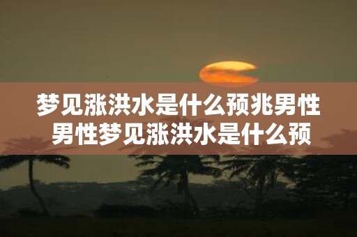 梦见涨洪水是什么预兆男性 男性梦见涨洪水是什么预兆