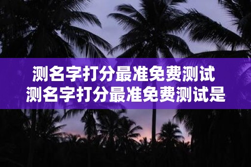 测名字打分最准免费测试 测名字打分最准免费测试是否是最准确的免费姓名测试方法