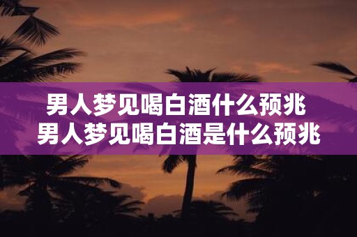 男人梦见喝白酒什么预兆 男人梦见喝白酒是什么预兆