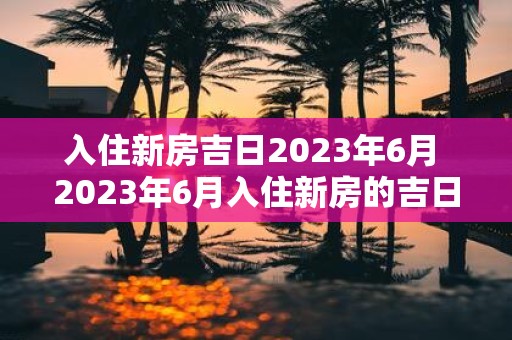 入住新房吉日2025年6月 2025年6月入住新房的吉日是什么