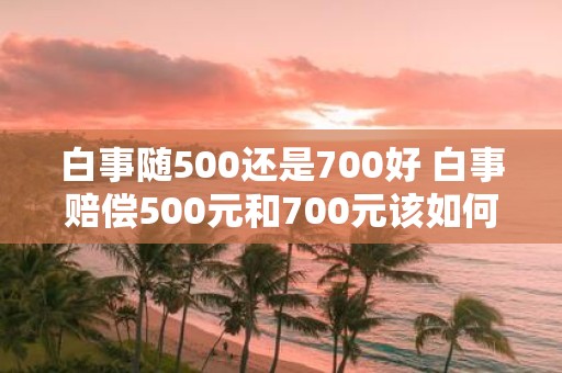 白事随500还是700好 白事赔偿500元和700元该如何选择