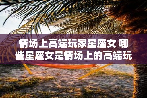 情场上高端玩家星座女 哪些星座女是情场上的高端玩家