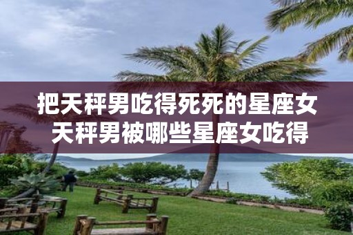 把天秤男吃得死死的星座女 天秤男被哪些星座女吃得死死的