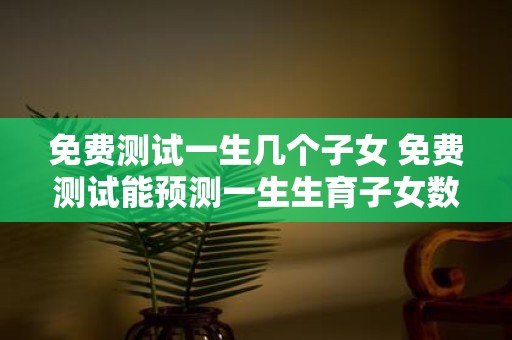 免费测试一生几个子女 免费测试能预测一生生育子女数量吗