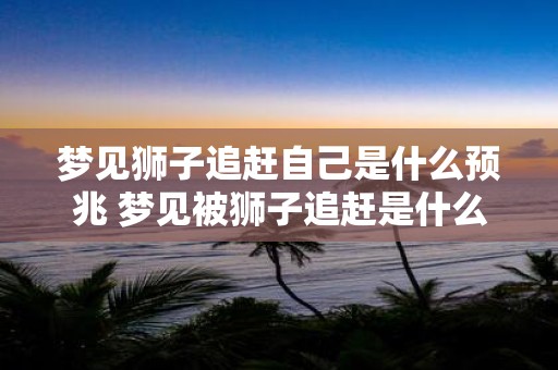 梦见狮子追赶自己是什么预兆 梦见被狮子追赶是什么预兆