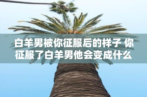 白羊男被你征服后的样子 你征服了白羊男他会变成什么样子