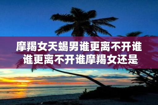摩羯女天蝎男谁更离不开谁 谁更离不开谁摩羯女还是天蝎男