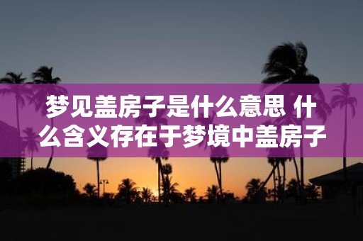 梦见盖房子是什么意思 什么含义存在于梦境中盖房子的经历中