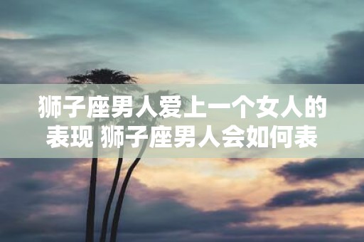 狮子座男人爱上一个女人的表现 狮子座男人会如何表现出对一个女人的爱意