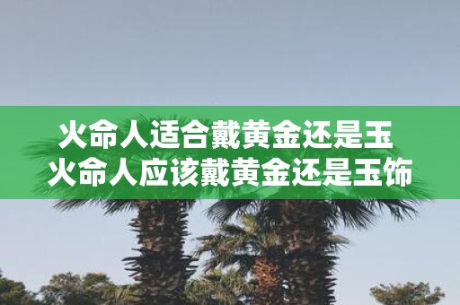 火命人适合戴黄金还是玉 火命人应该戴黄金还是玉饰品