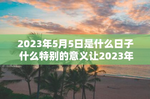 2025年5月5日是什么日子 什么特别的意义让2025年5月5日成为一个值得关注的日子