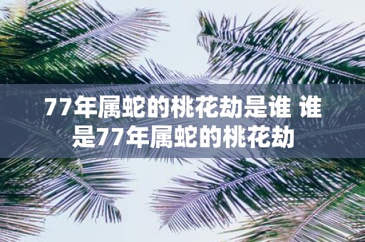 77年属蛇的桃花劫是谁 谁是77年属蛇的桃花劫