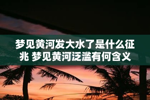 梦见黄河发大水了是什么征兆 梦见黄河泛滥有何含义
