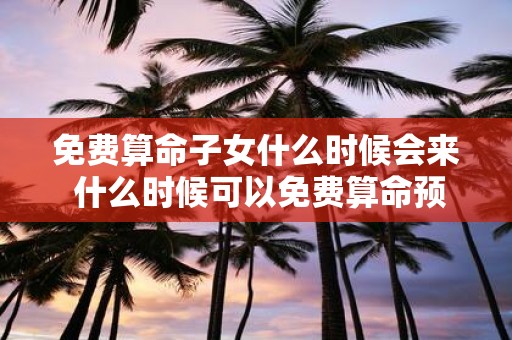 免费算命子女什么时候会来 什么时候可以免费算命预测子女的到来