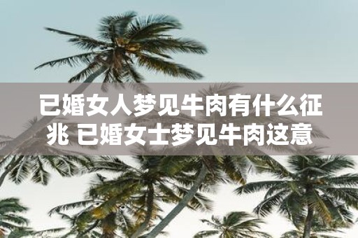 已婚女人梦见牛肉有什么征兆 已婚女士梦见牛肉这意味着什么呢