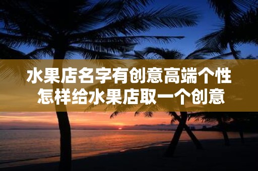 水果店名字有创意高端个性 怎样给水果店取一个创意高端个性的名字