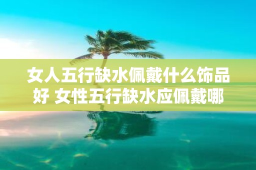 女人五行缺水佩戴什么饰品好 女性五行缺水应佩戴哪些饰品呢
