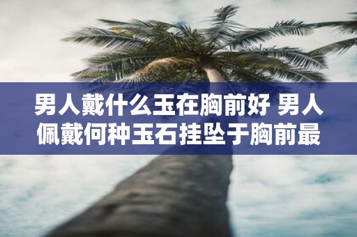 男人戴什么玉在胸前好 男人佩戴何种玉石挂坠于胸前最为适宜