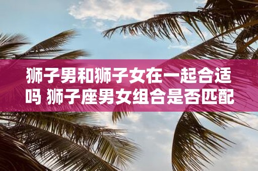 狮子男和狮子女在一起合适吗 狮子座男女组合是否匹配