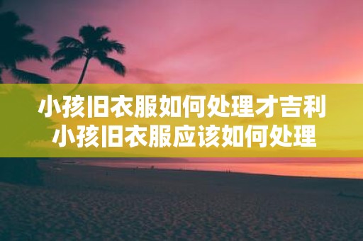 小孩旧衣服如何处理才吉利 小孩旧衣服应该如何处理才能招财进宝