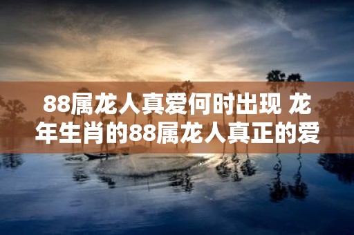 88属龙人真爱何时出现 蛇年生肖的88属龙人真正的爱情会在何时降临