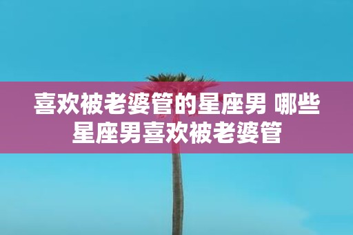 喜欢被老婆管的星座男 哪些星座男喜欢被老婆管