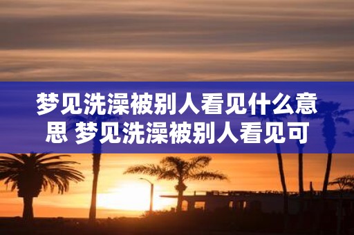 梦见洗澡被别人看见什么意思 梦见洗澡被别人看见可能代表什么含义