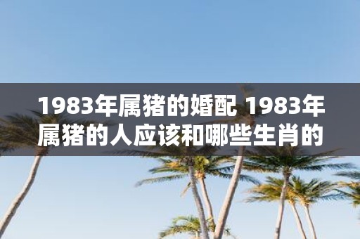 1983年属猪的婚配 1983年属猪的人应该和哪些生肖的人结婚配对