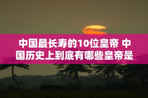 中国最长寿的10位皇帝 中国历史上到底有哪些皇帝是寿命最长的