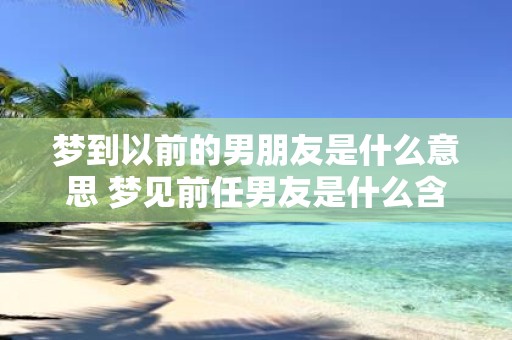 梦到以前的男朋友是什么意思 梦见前任男友是什么含义
