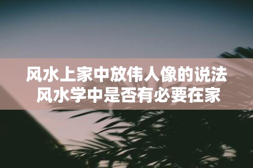 风水上家中放伟人像的说法 风水学中是否有必要在家中摆放伟人像