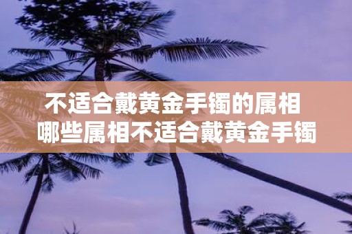 不适合戴黄金手镯的属相 哪些属相不适合戴黄金手镯