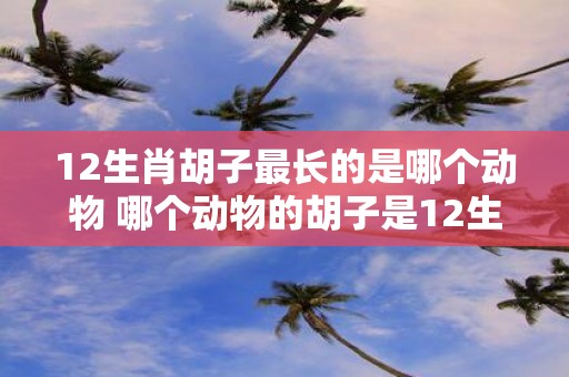 12生肖胡子最长的是哪个动物 哪个动物的胡子是12生肖中最长的