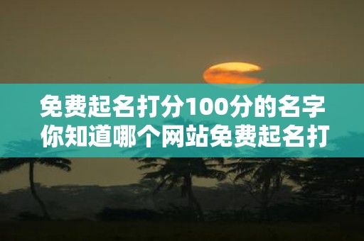 免费起名打分100分的名字 你知道哪个网站免费起名打分的名字得分可以达到100分吗