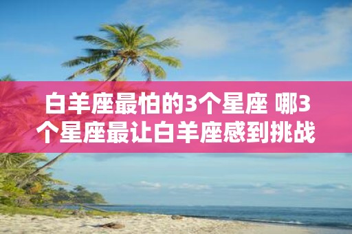 白羊座最怕的3个星座 哪3个星座最让白羊座感到挑战和压力