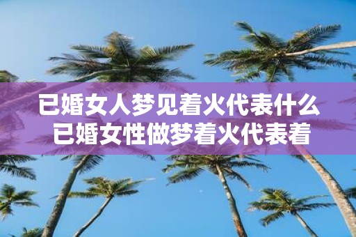 已婚女人梦见着火代表什么 已婚女性做梦着火代表着什么意义
