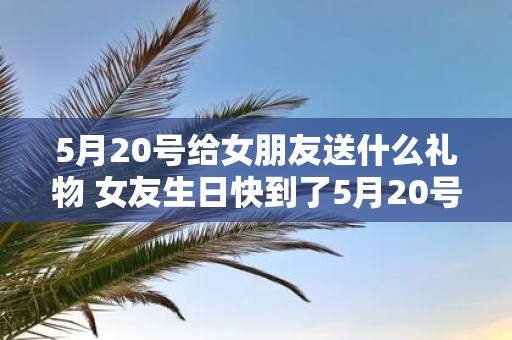 5月20号给女朋友送什么礼物 女友生日快到了5月20号要送什么礼物比较好