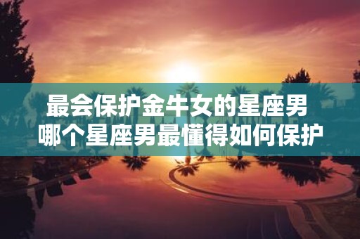 最会保护金牛女的星座男 哪个星座男最懂得如何保护金牛女