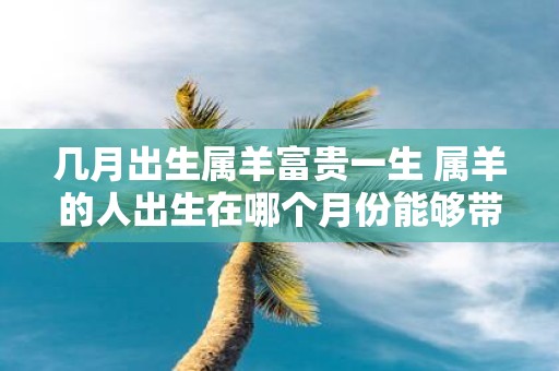 几月出生属羊富贵一生 属羊的人出生在哪个月份能够带来丰盛的财富和幸福的一生