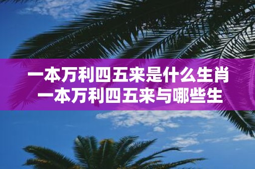 一本万利四五来是什么生肖 一本万利四五来与哪些生肖相关