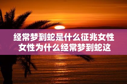 经常梦到蛇是什么征兆女性 女性为什么经常梦到蛇这会有什么预示或征兆吗